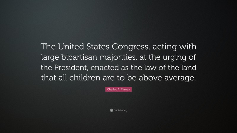 Charles A. Murray Quote: “The United States Congress, acting with large bipartisan majorities, at the urging of the President, enacted as the law of the land that all children are to be above average.”