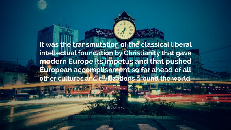 Charles A. Murray Quote: “It was the transmutation of the classical liberal intellectual foundation by Christianity that gave modern Europe its impetus and that pushed European accomplishment so far ahead of all other cultures and civilizations around the world.”