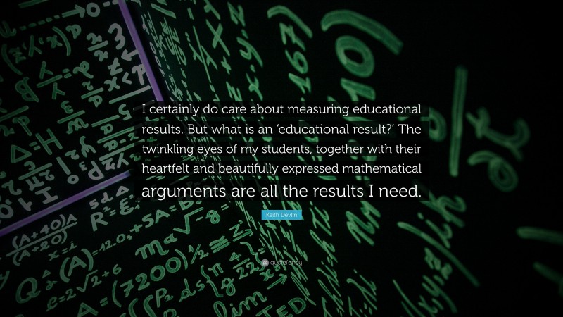 Keith Devlin Quote: “I certainly do care about measuring educational results. But what is an ‘educational result?’ The twinkling eyes of my students, together with their heartfelt and beautifully expressed mathematical arguments are all the results I need.”