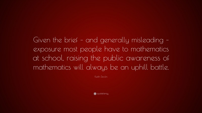 Keith Devlin Quote: “Given the brief – and generally misleading – exposure most people have to mathematics at school, raising the public awareness of mathematics will always be an uphill battle.”