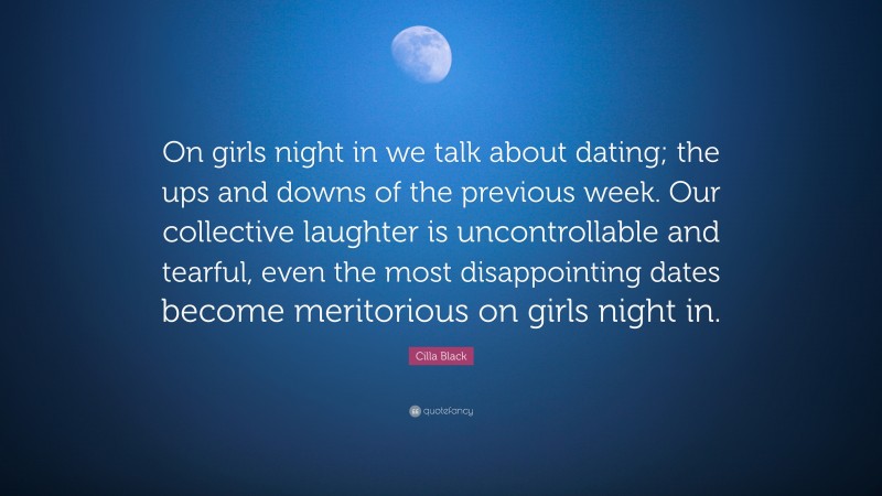 Cilla Black Quote: “On girls night in we talk about dating; the ups and downs of the previous week. Our collective laughter is uncontrollable and tearful, even the most disappointing dates become meritorious on girls night in.”