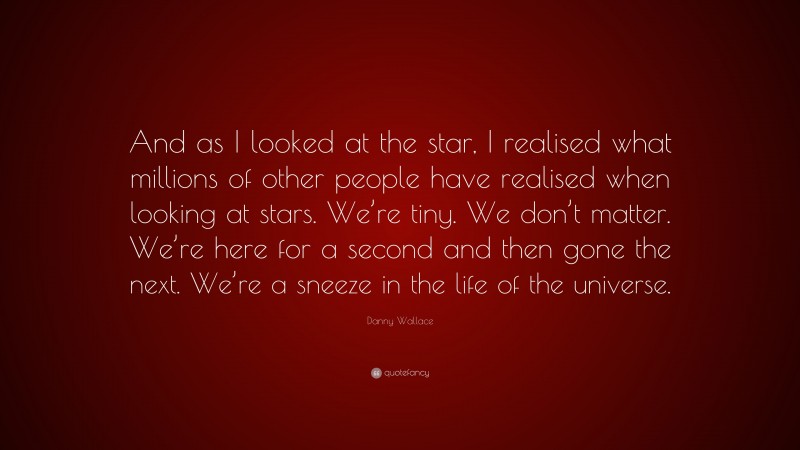Danny Wallace Quote: “And as I looked at the star, I realised what millions of other people have realised when looking at stars. We’re tiny. We don’t matter. We’re here for a second and then gone the next. We’re a sneeze in the life of the universe.”