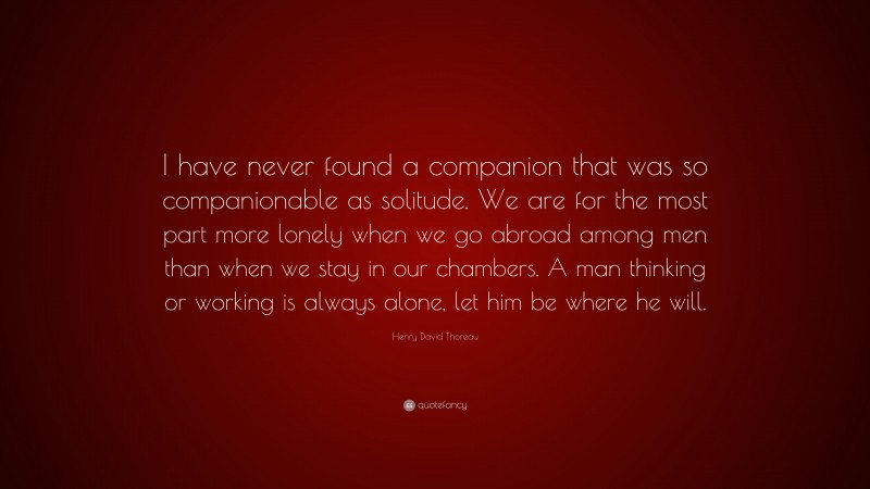 Henry David Thoreau Quote: “I have never found a companion that was so companionable as solitude. We are for the most part more lonely when we go abroad among men than when we stay in our chambers. A man thinking or working is always alone, let him be where he will.”