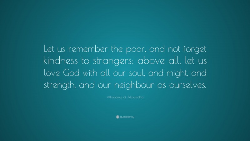 Athanasius of Alexandria Quote: “Let us remember the poor, and not forget kindness to strangers; above all, let us love God with all our soul, and might, and strength, and our neighbour as ourselves.”