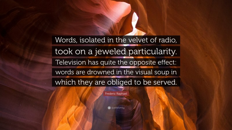 Frederic Raphael Quote: “Words, isolated in the velvet of radio, took on a jeweled particularity. Television has quite the opposite effect: words are drowned in the visual soup in which they are obliged to be served.”