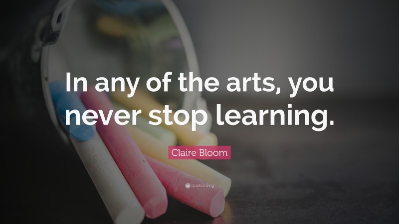 Claire Bloom Quote: “In any of the arts, you never stop learning.”