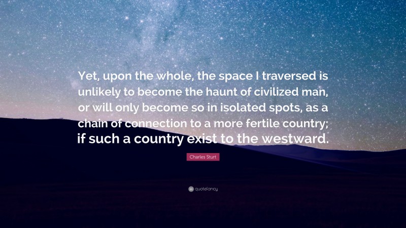 Charles Sturt Quote: “Yet, upon the whole, the space I traversed is unlikely to become the haunt of civilized man, or will only become so in isolated spots, as a chain of connection to a more fertile country; if such a country exist to the westward.”