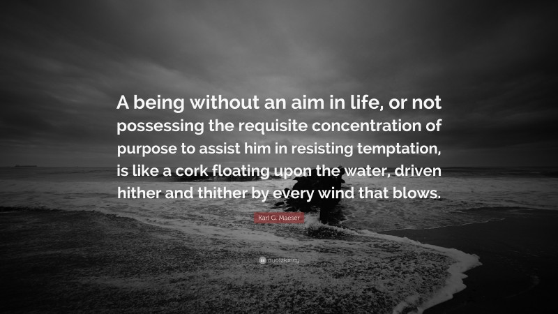Karl G. Maeser Quote: “A being without an aim in life, or not possessing the requisite concentration of purpose to assist him in resisting temptation, is like a cork floating upon the water, driven hither and thither by every wind that blows.”