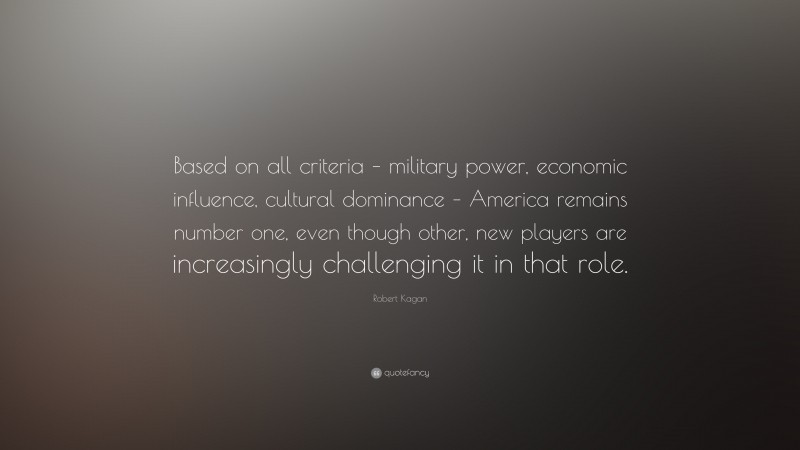 Robert Kagan Quote: “Based on all criteria – military power, economic influence, cultural dominance – America remains number one, even though other, new players are increasingly challenging it in that role.”