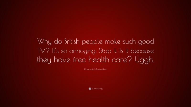 Elizabeth Meriwether Quote: “Why do British people make such good TV? It’s so annoying. Stop it. Is it because they have free health care? Uggh.”