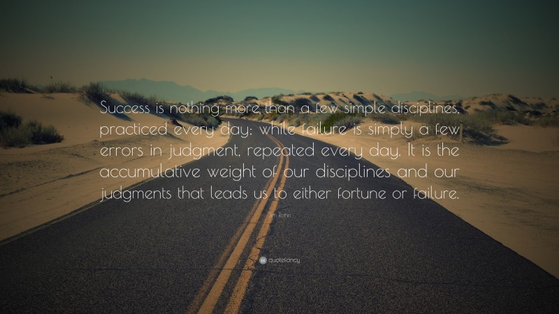 Jim Rohn Quote: “Success is nothing more than a few simple disciplines, practiced every day; while failure is simply a few errors in judgment, repeated every day. It is the accumulative weight of our disciplines and our judgments that leads us to either fortune or failure.”