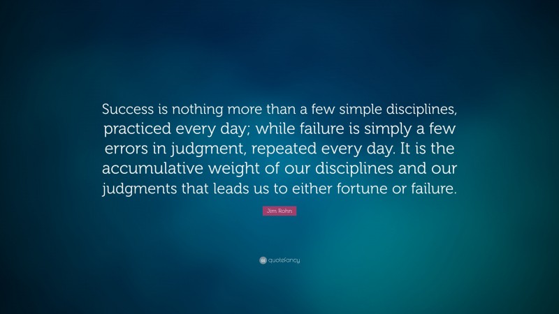 Jim Rohn Quote: “Success is nothing more than a few simple disciplines, practiced every day; while failure is simply a few errors in judgment, repeated every day. It is the accumulative weight of our disciplines and our judgments that leads us to either fortune or failure.”