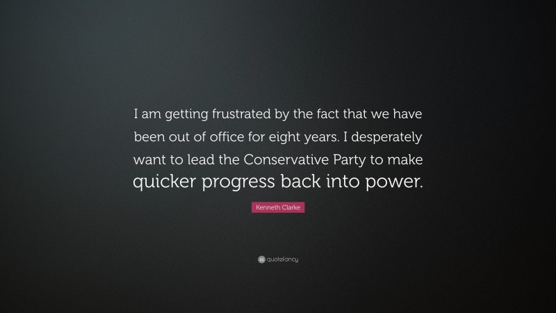 Kenneth Clarke Quote: “I am getting frustrated by the fact that we have been out of office for eight years. I desperately want to lead the Conservative Party to make quicker progress back into power.”
