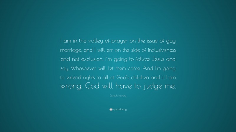 Joseph Lowery Quote: “I am in the valley of prayer on the issue of gay marriage, and I will err on the side of inclusiveness and not exclusion. I’m going to follow Jesus and say, Whosoever will, let them come. And I’m going to extend rights to all of God’s children and if I am wrong, God will have to judge me.”