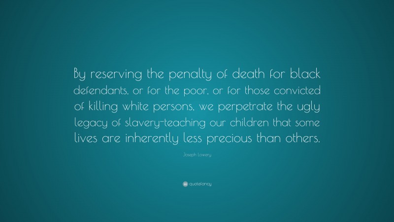 Joseph Lowery Quote: “By reserving the penalty of death for black defendants, or for the poor, or for those convicted of killing white persons, we perpetrate the ugly legacy of slavery-teaching our children that some lives are inherently less precious than others.”