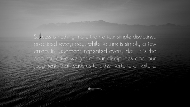 Jim Rohn Quote: “Success is nothing more than a few simple disciplines, practiced every day; while failure is simply a few errors in judgment, repeated every day. It is the accumulative weight of our disciplines and our judgments that leads us to either fortune or failure.”