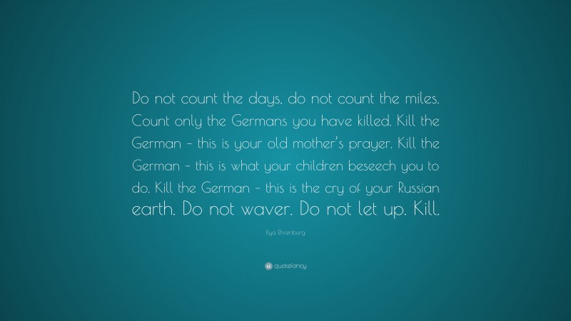 Ilya Ehrenburg Quote: “Do not count the days, do not count the miles. Count only the Germans you have killed. Kill the German – this is your old mother’s prayer. Kill the German – this is what your children beseech you to do. Kill the German – this is the cry of your Russian earth. Do not waver. Do not let up. Kill.”