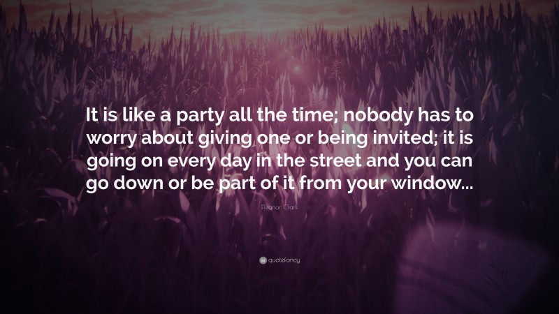 Eleanor Clark Quote: “It is like a party all the time; nobody has to worry about giving one or being invited; it is going on every day in the street and you can go down or be part of it from your window...”