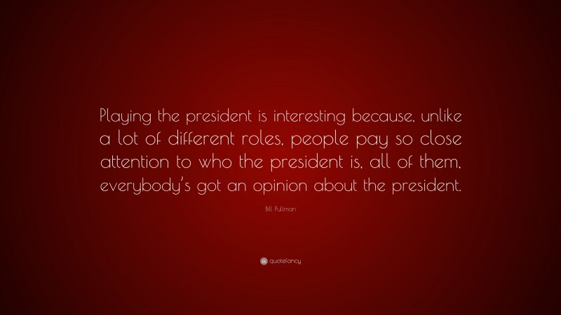 Bill Pullman Quote: “Playing the president is interesting because, unlike a lot of different roles, people pay so close attention to who the president is, all of them, everybody’s got an opinion about the president.”
