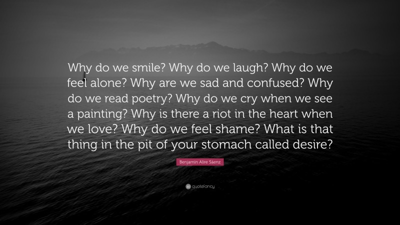 Benjamin Alire Sáenz Quote: “Why do we smile? Why do we laugh? Why do we feel alone? Why are we sad and confused? Why do we read poetry? Why do we cry when we see a painting? Why is there a riot in the heart when we love? Why do we feel shame? What is that thing in the pit of your stomach called desire?”