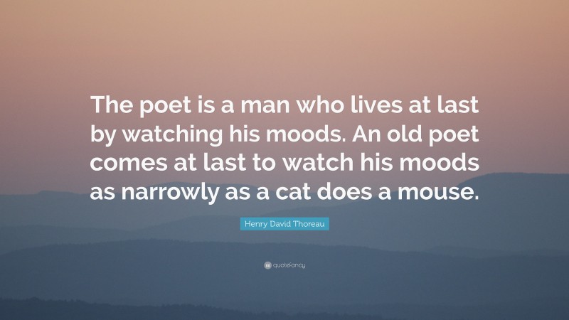 Henry David Thoreau Quote: “The poet is a man who lives at last by watching his moods. An old poet comes at last to watch his moods as narrowly as a cat does a mouse.”