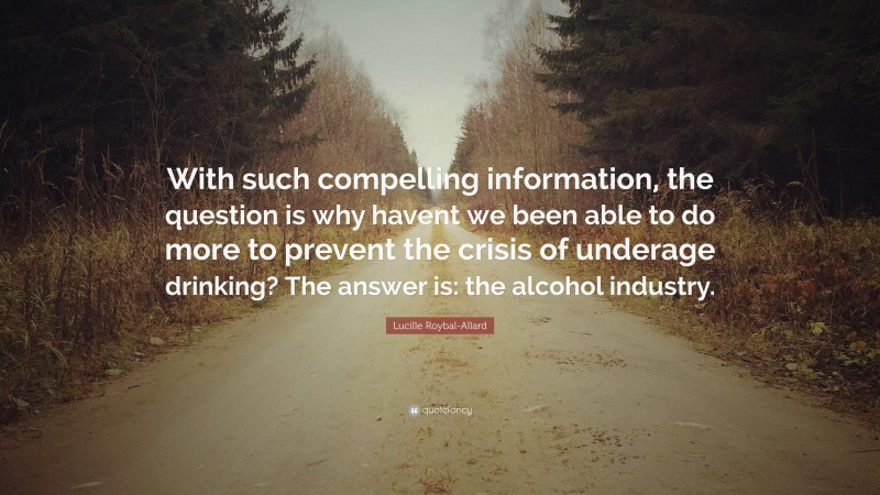 Lucille Roybal-Allard Quote: “With such compelling information, the question is why havent we been able to do more to prevent the crisis of underage drinking? The answer is: the alcohol industry.”