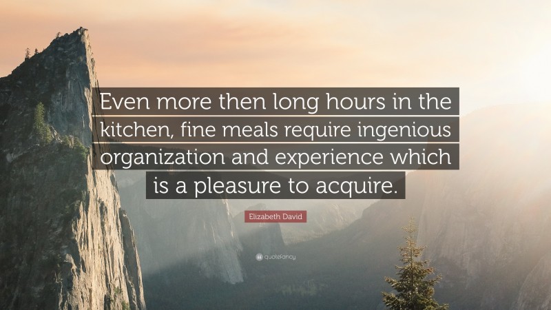 Elizabeth David Quote: “Even more then long hours in the kitchen, fine meals require ingenious organization and experience which is a pleasure to acquire.”