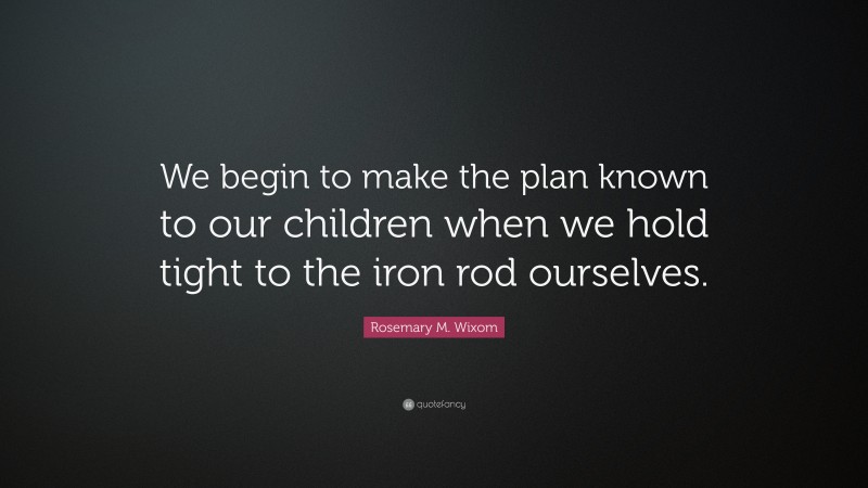 Rosemary M. Wixom Quote: “We begin to make the plan known to our children when we hold tight to the iron rod ourselves.”