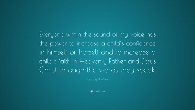 Rosemary M. Wixom Quote: “Everyone within the sound of my voice has the power to increase a child’s confidence in himself or herself and to increase a child’s faith in Heavenly Father and Jesus Christ through the words they speak.”