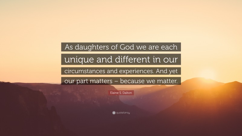 Elaine S. Dalton Quote: “As daughters of God we are each unique and different in our circumstances and experiences. And yet our part matters – because we matter.”