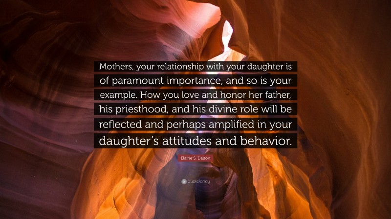 Elaine S. Dalton Quote: “Mothers, your relationship with your daughter is of paramount importance, and so is your example. How you love and honor her father, his priesthood, and his divine role will be reflected and perhaps amplified in your daughter’s attitudes and behavior.”