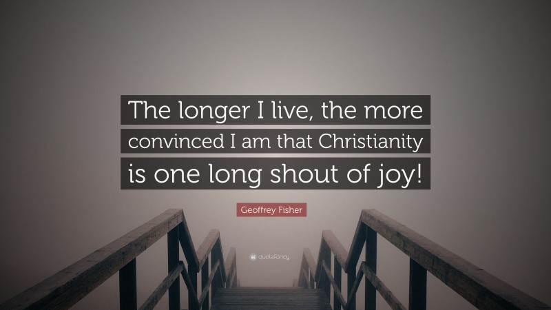 Geoffrey Fisher Quote: “The longer I live, the more convinced I am that Christianity is one long shout of joy!”