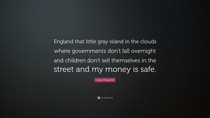 Caryl Churchill Quote: “England that little gray island in the clouds where governments don’t fall overnight and children don’t sell themselves in the street and my money is safe.”