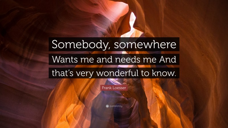 Frank Loesser Quote: “Somebody, somewhere Wants me and needs me And that’s very wonderful to know.”