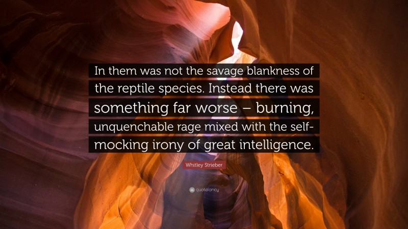 Whitley Strieber Quote: “In them was not the savage blankness of the reptile species. Instead there was something far worse – burning, unquenchable rage mixed with the self-mocking irony of great intelligence.”