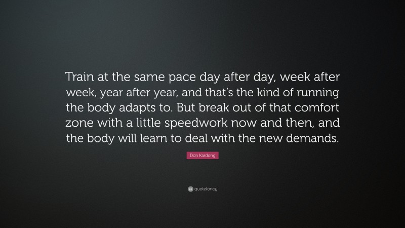 Don Kardong Quote: “Train at the same pace day after day, week after week, year after year, and that’s the kind of running the body adapts to. But break out of that comfort zone with a little speedwork now and then, and the body will learn to deal with the new demands.”