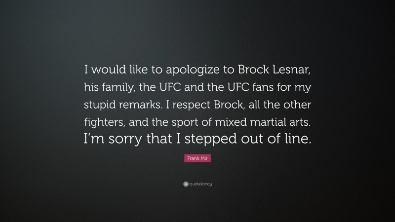 Frank Mir Quote: “I would like to apologize to Brock Lesnar, his family, the UFC and the UFC fans for my stupid remarks. I respect Brock, all the other fighters, and the sport of mixed martial arts. I’m sorry that I stepped out of line.”