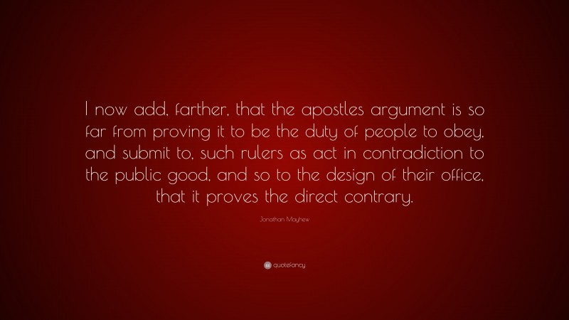 Jonathan Mayhew Quote: “I now add, farther, that the apostles argument is so far from proving it to be the duty of people to obey, and submit to, such rulers as act in contradiction to the public good, and so to the design of their office, that it proves the direct contrary.”