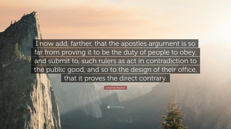 Jonathan Mayhew Quote: “I now add, farther, that the apostles argument is so far from proving it to be the duty of people to obey, and submit to, such rulers as act in contradiction to the public good, and so to the design of their office, that it proves the direct contrary.”