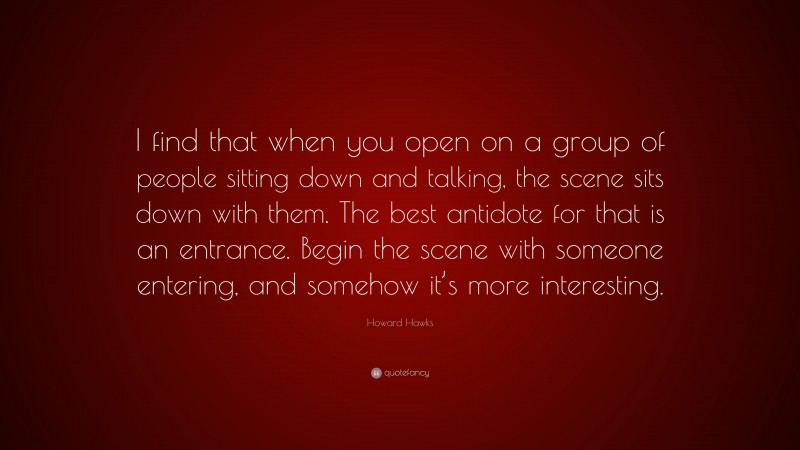 Howard Hawks Quote: “I find that when you open on a group of people sitting down and talking, the scene sits down with them. The best antidote for that is an entrance. Begin the scene with someone entering, and somehow it’s more interesting.”