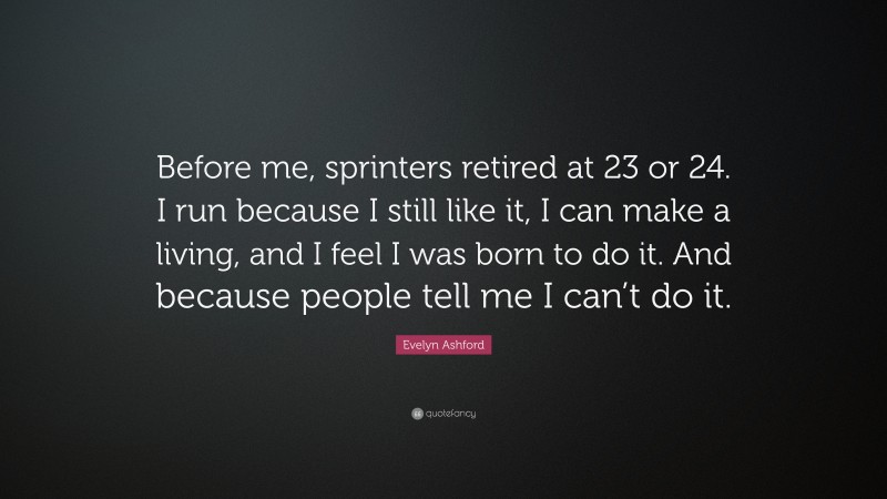 Evelyn Ashford Quote: “Before me, sprinters retired at 23 or 24. I run because I still like it, I can make a living, and I feel I was born to do it. And because people tell me I can’t do it.”