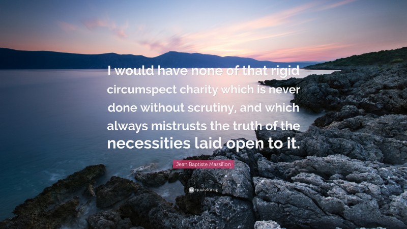 Jean Baptiste Massillon Quote: “I would have none of that rigid circumspect charity which is never done without scrutiny, and which always mistrusts the truth of the necessities laid open to it.”