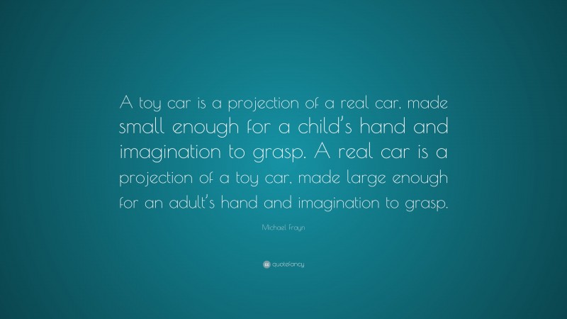 Michael Frayn Quote: “A toy car is a projection of a real car, made small enough for a child’s hand and imagination to grasp. A real car is a projection of a toy car, made large enough for an adult’s hand and imagination to grasp.”