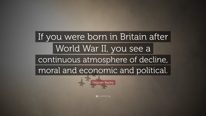 Stephen Bayley Quote: “If you were born in Britain after World War II, you see a continuous atmosphere of decline, moral and economic and political.”