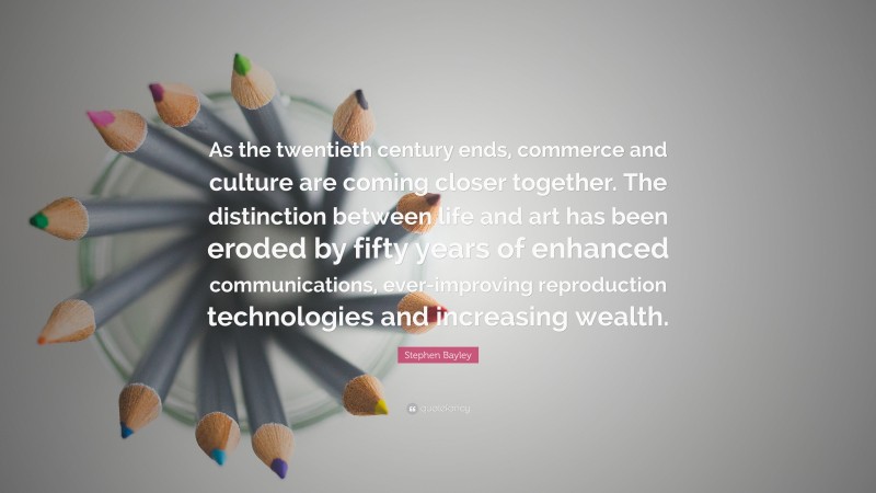 Stephen Bayley Quote: “As the twentieth century ends, commerce and culture are coming closer together. The distinction between life and art has been eroded by fifty years of enhanced communications, ever-improving reproduction technologies and increasing wealth.”