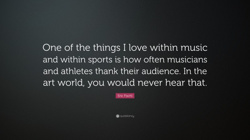 Eric Fischl Quote: “One of the things I love within music and within sports is how often musicians and athletes thank their audience. In the art world, you would never hear that.”