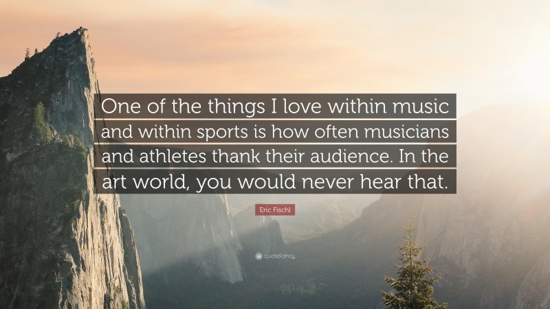 Eric Fischl Quote: “One of the things I love within music and within sports is how often musicians and athletes thank their audience. In the art world, you would never hear that.”