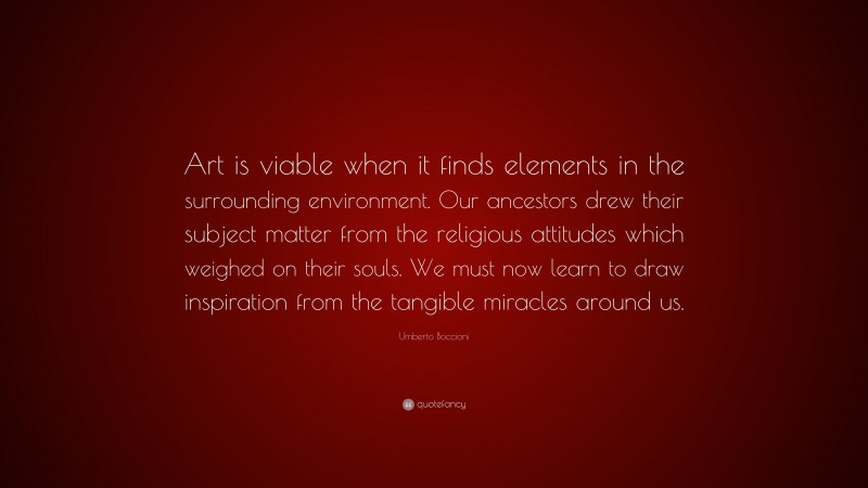 Umberto Boccioni Quote: “Art is viable when it finds elements in the surrounding environment. Our ancestors drew their subject matter from the religious attitudes which weighed on their souls. We must now learn to draw inspiration from the tangible miracles around us.”