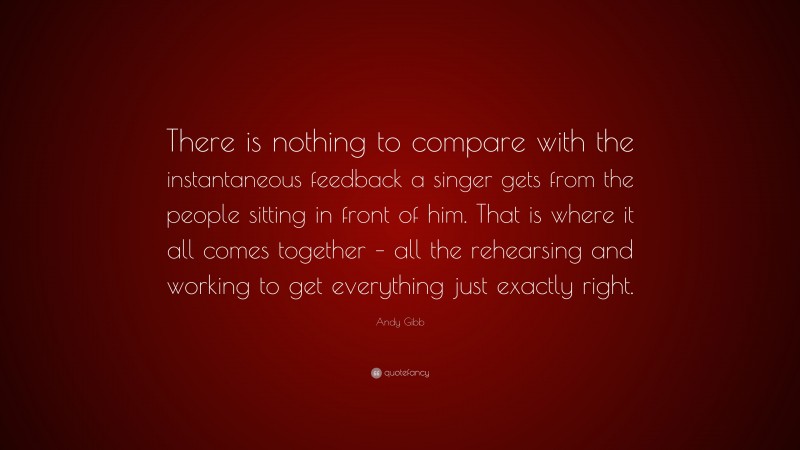 Andy Gibb Quote: “There is nothing to compare with the instantaneous feedback a singer gets from the people sitting in front of him. That is where it all comes together – all the rehearsing and working to get everything just exactly right.”