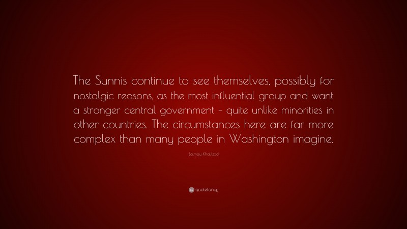 Zalmay Khalilzad Quote: “The Sunnis continue to see themselves, possibly for nostalgic reasons, as the most influential group and want a stronger central government – quite unlike minorities in other countries. The circumstances here are far more complex than many people in Washington imagine.”